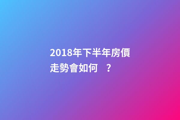 2018年下半年房價走勢會如何？